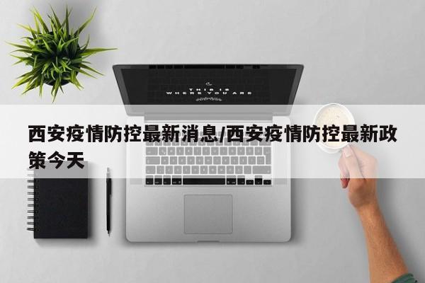 西安疫情防控最新消息/西安疫情防控最新政策今天 西安疫情防控最新消息/西安疫情防控最新政策今天