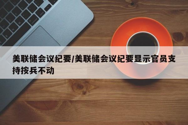 美联储会议纪要/美联储会议纪要显示官员支持按兵不动