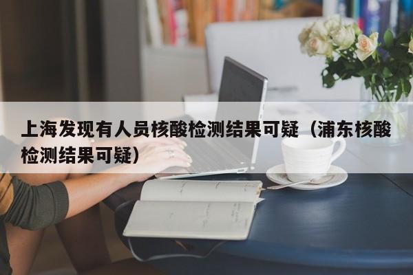 上海发现有人员核酸检测结果可疑(浦东核酸检测结果可疑)