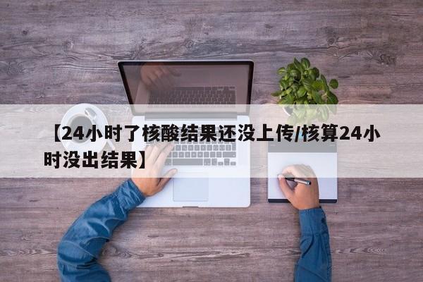 【24小时了核酸结果还没上传/核算24小时没出结果】