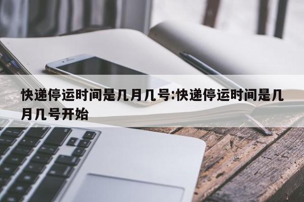 快递停运时间是几月几号:快递停运时间是几月几号开始