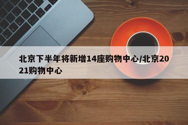 北京下半年将新增14座购物中心/北京2021购物中心