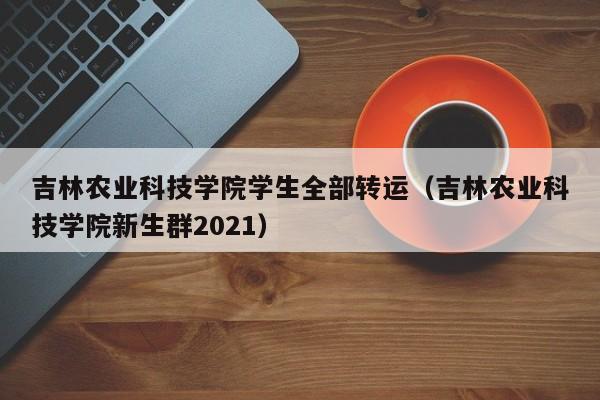 吉林农业科技学院学生全部转运(吉林农业科技学院新生群2021)