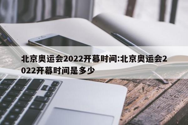北京奥运会2022开幕时间:北京奥运会2022开幕时间是多少 北京奥运会2022开幕时间:北京奥运会2022开幕时间是多少