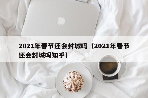 2021年春节还会封城吗(2021年春节还会封城吗知乎)