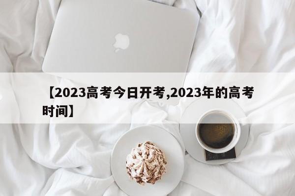 【2023高考今日开考,2023年的高考时间】