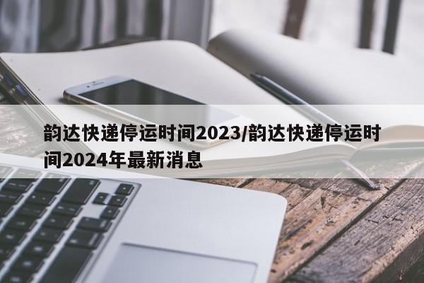 韵达快递停运时间2023/韵达快递停运时间2024年最新消息