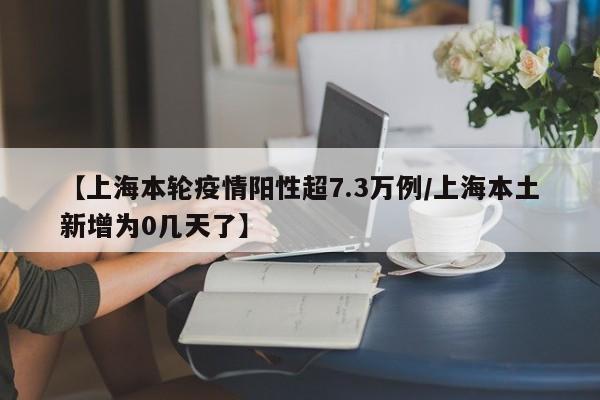 【上海本轮疫情阳性超7.3万例/上海本土新增为0几天了】