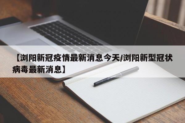 【浏阳新冠疫情最新消息今天/浏阳新型冠状病毒最新消息】