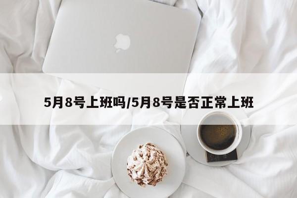5月8号上班吗/5月8号是否正常上班
