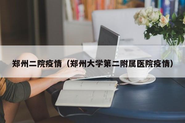 郑州二院疫情(郑州大学第二附属医院疫情)