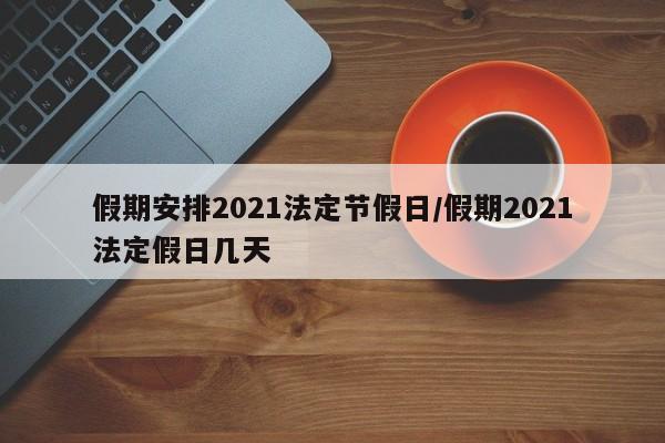 假期安排2021法定节假日/假期2021法定假日几天