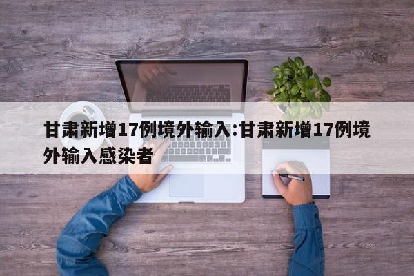 甘肃新增17例境外输入:甘肃新增17例境外输入感染者
